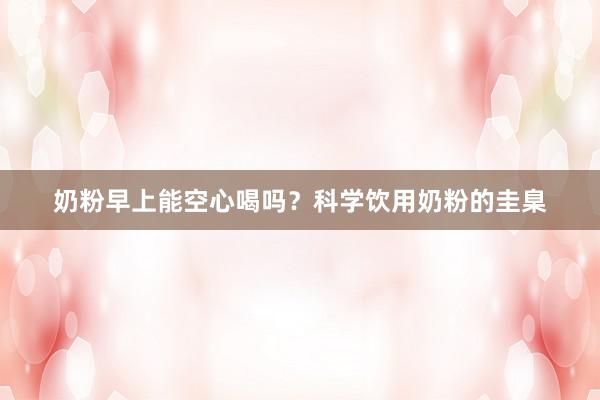 奶粉早上能空心喝吗？科学饮用奶粉的圭臬