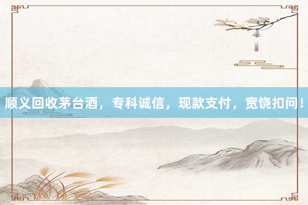 顺义回收茅台酒，专科诚信，现款支付，宽饶扣问！