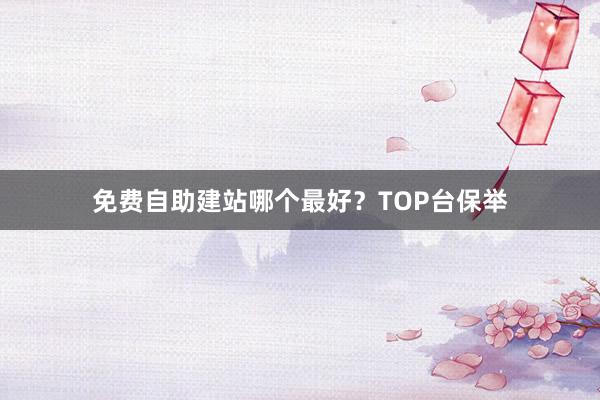 免费自助建站哪个最好？TOP台保举