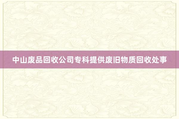 中山废品回收公司专科提供废旧物质回收处事