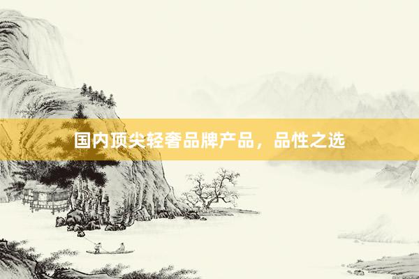 国内顶尖轻奢品牌产品，品性之选