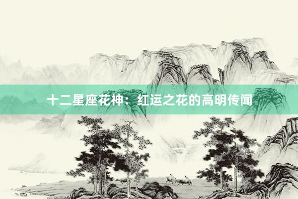 十二星座花神：红运之花的高明传闻